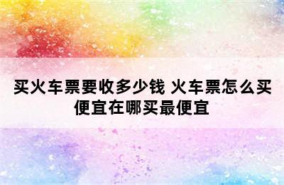 买火车票要收多少钱 火车票怎么买便宜在哪买最便宜